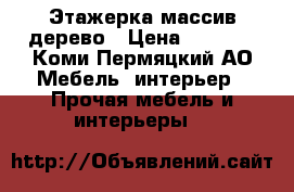 Этажерка массив дерево › Цена ­ 9 000 - Коми-Пермяцкий АО Мебель, интерьер » Прочая мебель и интерьеры   